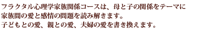 フラクタル心理学家族関係コースは、母と子の関係をテーマに家族間の愛と感情の問題を読み解きます。子どもとの愛、親との愛、夫婦の愛を書き換えます。